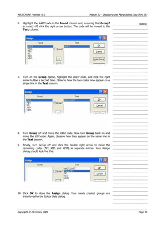 MICROMINE Training v9.2 Module 02 – Displaying and Manipulating Data (Rev 05)
6. Highlight the ANDS  code in the Found column and, ensuring that Group?
is turned off , click the right arrow button. The code will be moved to the
Text column.
Notes:
7. Turn on the Group  option, highlight the DACT  code, and click the right
arrow button a second time. Observe how the two codes now appear on a
single line in the Text column.
8. Turn Group off and move the FAUL  code. Now turn Group back on and
move the FBX  code. Again, observe how they appear on the same line in
the Text column.
9. Finally, turn Group off and click the double right arrow to move the
remaining codes (NC , SED , and VEIN ) as separate entries. Your Assign
dialog should look like this:
10. Click OK   to close the  Assign  dialog. Your newly created groups are
transferred to the Colour Sets dialog.
Copyright © Micromine 2004 Page 45
 