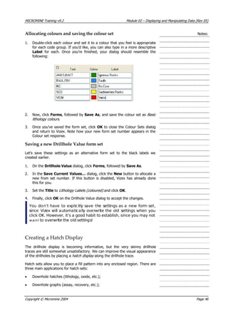 MICROMINE Training v9.2 Module 02 – Displaying and Manipulating Data (Rev 05)
Allocating colours and saving the colour set Notes:
1. Double-click each colour and set it to a colour that you feel is appropriate
for each code group. If you’d like, you can also type in a more descriptive
Label for each. Once you’re finished, your dialog should resemble the
following:
2. Now, click Forms, followed by Save As, and save the colour set as Basic 
lithology colours .
3. Once you’ve saved the form set, click OK  to close the Colour Sets dialog
and return to Vizex. Note how your new form set number appears in the
Colour set response.
Saving a new Drillhole Value form set
Let’s save these settings as an alternative form set to the black labels we
created earlier.
1. On the Drillhole Value dialog, click Forms, followed by Save As.
2. In the Save Current Values… dialog, click the New button to allocate a
new from set number. If this button is disabled, Vizex has already done
this for you.
3. Set the Title to Lithology Labels (coloured) and click OK .
4. Finally, click OK  on the Drillhole Value dialog to accept the changes.
 You don’t have to explicitly save the settings as a new form set,
since Vizex will automatically overwrite the old settings when you
click OK. However, it’s a good habit to establish, since you may not
w a n t   to overwrite the old settings!
Creating a Hatch Display
The drillhole display is becoming informative, but the very skinny drillhole
traces are still somewhat unsatisfactory. We can improve the visual appearance
of the drillholes by placing a hatch display  along the drillhole trace.
Hatch sets allow you to place a fill pattern into any enclosed region. There are
three main applications for hatch sets:
• Downhole hatches (lithology, oxide, etc.);
• Downhole graphs (assay, recovery, etc.);
Copyright © Micromine 2004 Page 46
 