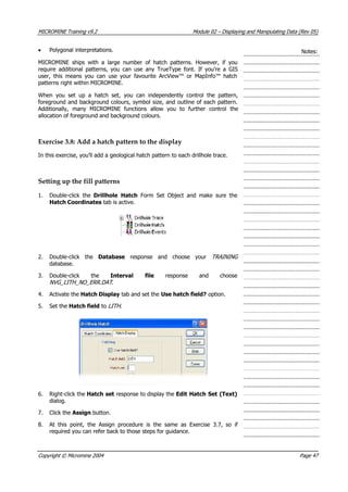 MICROMINE Training v9.2 Module 02 – Displaying and Manipulating Data (Rev 05)
• Polygonal interpretations. Notes:
MICROMINE ships with a large number of hatch patterns. However, if you
require additional patterns, you can use any TrueType font. If you’re a GIS
user, this means you can use your favourite ArcView™ or MapInfo™ hatch
patterns right within MICROMINE.
When you set up a hatch set, you can independently control the pattern,
foreground and background colours, symbol size, and outline of each pattern.
 Additionally, many MICROMINE functions allow you to further control the
allocation of foreground and background colours.
Exercise 3.8: Add a hatch pattern to the display
In this exercise, you’ll add a geological hatch pattern to each drillhole trace.
Setting up the fill patterns
1. Double-click the Drillhole Hatch  Form Set Object and make sure the
Hatch Coordinates tab is active.
2. Double-click the Database  response and choose your TRAINING 
database.
3. Double-click the Interval file  response and choose
NVG_LITH_NO_ERR.DAT .
4.  Activate the Hatch Display tab and set the Use hatch field? option.
5. Set the Hatch field to LITH .
6. Right-click the Hatch set response to display the Edit Hatch Set (Text)
dialog.
7. Click the Assign button.
8.  At this point, the Assign procedure is the same as Exercise 3.7, so if
required you can refer back to those steps for guidance.
Copyright © Micromine 2004 Page 47
 