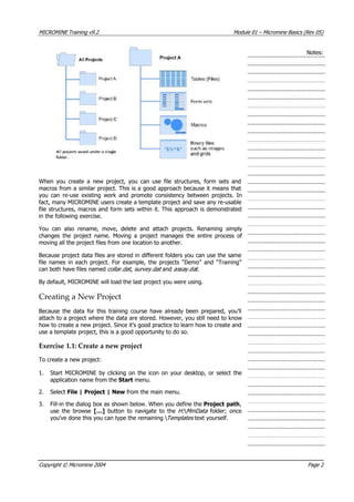 MICROMINE Training v9.2 Module 01 – Micromine Basics (Rev 05)
Notes:
When you create a new project, you can use file structures, form sets and
macros from a similar project. This is a good approach because it means that
you can re-use existing work and promote consistency between projects. In
fact, many MICROMINE users create a template project and save any re-usable
file structures, macros and form sets within it. This approach is demonstrated
in the following exercise.
 You can also rename, move, delete and attach projects. Renaming simply
changes the project name. Moving a project manages the entire process of
moving all the project files from one location to another.
Because project data files are stored in different folders you can use the same
file names in each project. For example, the projects “Demo” and “Training”
can both have files named collar.dat , survey.dat  and assay dat ..
By default, MICROMINE will load the last project you were using.
Creating a New Project
Because the data for this training course have already been prepared, you’ll
attach to a project where the data are stored. However, you still need to know
how to create a new project. Since it’s good practice to learn how to create and
use a template project, this is a good opportunity to do so.
Exercise 1.1: Create a new project
To create a new project:
1. Start MICROMINE by clicking on the icon on your desktop, or select the
application name from the Start menu.
2. Select File | Project | New from the main menu.
3. Fill-in the dialog box as shown below. When you define the Project path,
use the browse […]  button to navigate to the H:  MmData   folder; once
you’ve done this you can type the remaining  Templates  text yourself.
Copyright © Micromine 2004 Page 2
 