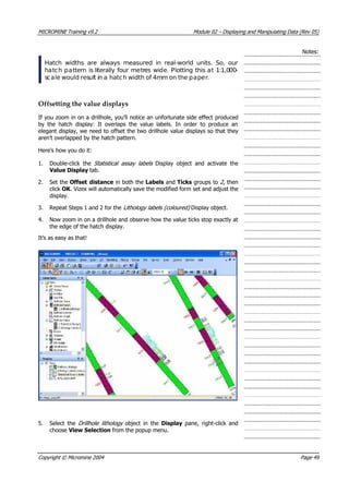 MICROMINE Training v9.2 Module 02 – Displaying and Manipulating Data (Rev 05)
Notes:
Hatch widths are always measured in real-world units. So, our
hatch pattern is literally four metres wide. Plotting this at 1:1,000-
scale would result in a hatch width of 4mm on the paper.
Offsetting the value displays
If you zoom in on a drillhole, you’ll notice an unfortunate side effect produced
by the hatch display: It overlaps the value labels. In order to produce an
elegant display, we need to offset the two drillhole value displays so that they
aren’t overlapped by the hatch pattern.
Here’s how you do it:
1. Double-click the Statistical assay labels   Display object and activate the
 Value Display tab.
2. Set the Offset distance in both the Labels and Ticks groups to 2 , then
click OK . Vizex will automatically save the modified form set and adjust the
display.
3. Repeat Steps 1 and 2 for the Lithology labels (coloured)  Display object.
4. Now zoom in on a drillhole and observe how the value ticks stop exactly at
the edge of the hatch display.
It’s as easy as that!
5. Select the Drillhole lithology   object in the Display  pane, right-click and
choose View Selection from the popup menu.
Copyright © Micromine 2004 Page 49
 