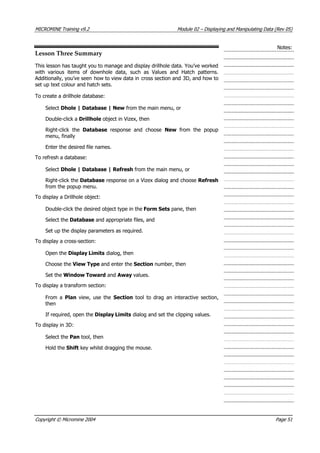 MICROMINE Training v9.2 Module 02 – Displaying and Manipulating Data (Rev 05)
Notes:
Lesson Three Summary
This lesson has taught you to manage and display drillhole data. You’ve worked
with various items of downhole data, such as Values and Hatch patterns.
 Additionally, you’ve seen how to view data in cross section and 3D, and how to
set up text colour and hatch sets.
To create a drillhole database:
Select Dhole | Database | New from the main menu, or
Double-click a Drillhole object in Vizex, then
Right-click the Database  response and choose New  from the popup
menu, finally
Enter the desired file names.
To refresh a database:
Select Dhole | Database | Refresh from the main menu, or
Right-click the Database response on a Vizex dialog and choose Refresh
from the popup menu.
To display a Drillhole object:
Double-click the desired object type in the Form Sets pane, then
Select the Database and appropriate files, and
Set up the display parameters as required.
To display a cross-section:
Open the Display Limits dialog, then
Choose the View Type and enter the Section number, then
Set the Window Toward and Away values.
To display a transform section:
From a Plan  view, use the Section  tool to drag an interactive section,
then
If required, open the Display Limits dialog and set the clipping values.
To display in 3D:
Select the Pan tool, then
Hold the Shift key whilst dragging the mouse.
Copyright © Micromine 2004 Page 51
 