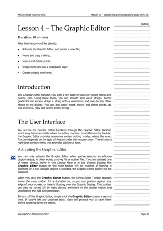 MICROMINE Training v9.2 Module 02 – Displaying and Manipulating Data (Rev 05)
Notes:
Lesson 4 – The Graphic Editor
Duration: 90 minutes
 After this lesson you’ll be able to:
•  Activate the Graphic Editor and create a new file;
• Move and copy a string;
• Insert and delete points;
• Snap points and use a snappable layer;
• Create a basic wireframe.
Introduction
The Graphic Editor  provides you with a rich suite of tools for editing string and
outline files. Using these tools, you can smooth and weed strings, define
gradients and curves, drape a string onto a wireframe, and snap to any other
object in the display. You can also easily insert, move, and delete points, as
well as move, copy and delete entire strings.
The User Interface
 You access the Graphic Editor functions through the Graphic Editor Toolbar ,
which only becomes visible when the editor is active. In addition to the toolbar,
the Graphic Editor provides numerous context editing modes, where the exact
function depends on the type of feature under the mouse cursor. There’s also a
right-click context menu that provides additional tools.
Activating the Graphic Editor
 You can only activate the Graphic Editor when you’ve selected an editable
display object; in other words a string file or outline file. If you’ve selected one
of these objects, either in the Display Pane   or in the Graphic Display , the
Graphic Editor  button on the main toolbar will be enabled. If nothing is
selected, or a non-editable object is selected, the Graphic Editor button will be
disabled.
When you click the Graphic Editor button, the String Editor Toolbar appears
below the main toolbar. It’s a dockable bar, so you can position against any
edge of your screen, or have it floating over the Graphic Display. This toolbar
can also be turned off by right clicking anywhere in the toolbar region and
unselecting the Edit Strings  toolbar.
To turn off the Graphic Editor, simply click the Graphic Editor button a second
time. If you’ve left any unsaved edits, Vizex will prompt you to save them
before shutting down the editor.
Copyright © Micromine 2004 Page 53
 