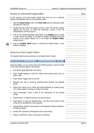 MICROMINE Training v9.2 Module 02 – Displaying and Manipulating Data (Rev 05)
Exercise 4.1: Activate the Graphic Editor Notes:
In this exercise, you’ll load several objects that you’d use for a sectional
drillhole interpretation and turn on the graphic editor.
1. Open the Saved Views node in the Form Sets pane by clicking the small
plus [+] icon next to it.
2. Double-click the Lesson Four  object to load it. Vizex will load four display
objects, but only one, an outline file containing a series of rock unit
interpretations, will be turned on.
3. Click on the Sectional geology interp  object in the Display pane to select
it. Vizex will do two things: It will place a selection rectangle around the
outlines in the graphic display and it will enable the Graphic Editor
toolbar button.
4. Click the Graphic Editor  button to activate the Graphic Editor. A new
toolbar will appear.
Elements of the Graphic Editor
The Graphic Editor’s primary interface is the Graphic Editor Toolbar:
Using this toolbar, you can access these main editing functions, which are listed
in the order that they appear in the toolbar:
• New String: Begin digitising a new string.
• Snap: Toggle snapping on and off or select snap to point, snap to line, or
snap to grid.
• Insert Points: Toggle insert on and off.
• Between tool: Draw a string by inserting points between two selected
points.
• Follow tool: Allows you to create new strings following an existing string,
or to create copies of a string, or section of a string.
• Insert Intersection: Insert a point at the intersection of two existing
strings.
• Extend String: To append points to one end of a string.
• Close String: To close the selected string – the start and end point of the
string will be connected by a new segment.
• Expand String: Expand a string based on the Expansion distance defined in
the Options dialog.
• Create DTM: Generate a DTM based on the current string.
• Drape on Wireframe: Drape a string onto a wireframe.
Copyright © Micromine 2004 Page 54
 