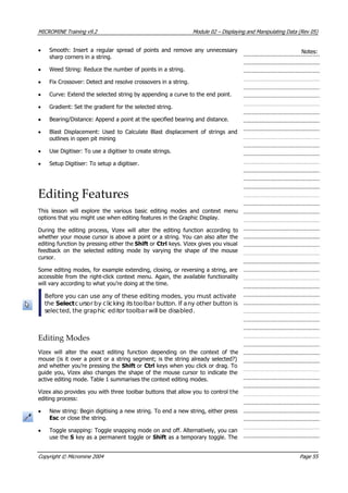 MICROMINE Training v9.2 Module 02 – Displaying and Manipulating Data (Rev 05)
• Smooth: Insert a regular spread of points and remove any unnecessary
sharp corners in a string.
Notes:
• Weed String: Reduce the number of points in a string.
• Fix Crossover: Detect and resolve crossovers in a string.
• Curve: Extend the selected string by appending a curve to the end point.
• Gradient: Set the gradient for the selected string.
• Bearing/Distance: Append a point at the specified bearing and distance.
• Blast Displacement: Used to Calculate Blast displacement of strings and
outlines in open pit mining
• Use Digitiser: To use a digitiser to create strings.
• Setup Digitiser: To setup a digitiser.
Editing Features
This lesson will explore the various basic editing modes and context menu
options that you might use when editing features in the Graphic Display.
During the editing process, Vizex will alter the editing function according to
whether your mouse cursor is above a point or a string. You can also alter the
editing function by pressing either the Shift or Ctrl keys. Vizex gives you visual
feedback on the selected editing mode by varying the shape of the mouse
cursor.
Some editing modes, for example extending, closing, or reversing a string, are
accessible from the right-click context menu. Again, the available functionality
will vary according to what you’re doing at the time.
Before you can use any of these editing modes, you must activate
the Select cursor by clicking itstoolbar button. If any other button is
selected, the graphic editor toolbar will be disabled.
Editing Modes
 Vizex will alter the exact editing function depending on the context of the
mouse (is it over a point or a string segment; is the string already selected?)
and whether you’re pressing the Shift or Ctrl keys when you click or drag. To
guide you, Vizex also changes the shape of the mouse cursor to indicate the
active editing mode. Table 1 summarises the context editing modes.
 Vizex also provides you with three toolbar buttons that allow you to control the
editing process:
• New string: Begin digitising a new string. To end a new string, either press
Esc or close the string.
• Toggle snapping: Toggle snapping mode on and off. Alternatively, you can
use the S key as a permanent toggle or Shift as a temporary toggle. The
Copyright © Micromine 2004 Page 55
 