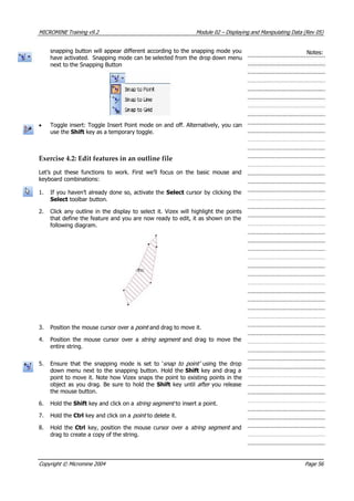 MICROMINE Training v9.2 Module 02 – Displaying and Manipulating Data (Rev 05)
snapping button will appear different according to the snapping mode you
have activated. Snapping mode can be selected from the drop down menu
next to the Snapping Button
Notes:
• Toggle insert: Toggle Insert Point mode on and off. Alternatively, you can
use the Shift key as a temporary toggle.
Exercise 4.2: Edit features in an outline file
Let’s put these functions to work. First we’ll focus on the basic mouse and
keyboard combinations:
1. If you haven’t already done so, activate the Select cursor by clicking the
Select toolbar button.
2. Click any outline in the display to select it. Vizex will highlight the points
that define the feature and you are now ready to edit, it as shown on the
following diagram.
3. Position the mouse cursor over a point  and drag to move it.
4. Position the mouse cursor over a string segment   and drag to move the
entire string.
5. Ensure that the snapping mode is set to ‘snap to point’   using the drop
down menu next to the snapping button. Hold the Shift key and drag a
point to move it. Note how Vizex snaps the point to existing points in the
object as you drag. Be sure to hold the Shift key until after  you release
the mouse button.
6. Hold the Shift key and click on a string segment  to insert a point.
7. Hold the Ctrl key and click on a point  to delete it.
8. Hold the Ctrl key, position the mouse cursor over a string segment  and
drag to create a copy of the string.
Copyright © Micromine 2004 Page 56
 