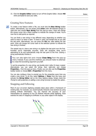 MICROMINE Training v9.2 Module 02 – Displaying and Manipulating Data (Rev 05)
15. Click the Graphic Editor button to turn off the Graphic Editor. Answer NO
when prompted to save your edits.
Notes:
Creating New Features
To create a new feature within a file, you must click the New String toolbar
button. Alternatively, you can simply press Enter (with NO  selected strings) or
right-click and choose New String from the pop-up menu. Vizex will change
the mouse cursor into a filled crosshair to indicate the change of mode. You’re
now free to add points as required.
 You can finish a new string in two different ways, depending on whether you
want to close it or leave it open. To leave it open , just double-click as you add
the last point. Alternatively, you can press the Esc key after  adding the last
point. Vizex will change the cursor back to the selection pointer to indicate the
new string is finished.
The easiest way to close  a new string is to digitise the last point over the first.
Provided you’re reasonably accurate, Vizex will recognise what you’re
attempting to do and automatically snap the last point to the first. Closing a
string automatically finishes it.
 You can also right-click and choose Close String from the pop-up
menu instead. If you use this method, you should make no attempt
to close the last string segment yourself.
To set the properties of a new string, just double-click it after it’s been created.
 Alternatively, you can select the string, then right-click and choose
Properties… from the pop-up menu. Finally, you can also use the Properties
toolbar button or choose Edit | Properties from the menu.
 You can also configure Vizex to prompt you for the properties every time you
create a new string. To do this, select Options | Vizex from the menu and
activate the String Editor tab on the Vizex Options dialog. Simply check the
Prompt to edit properties on adding a new string?  prompt to enable this option.
Snapping and Following
Most of your on-screen digitising probably takes place within a framework of
existing data. For example, you would typically interpret cross-sections by using
existing drillhole information. You can improve the accuracy of your
interpretation by snapping to true 3D drillhole intervals whilst digitising. Vizex
extends the idea of ‘snapping to drillholes’ to any other object  in the display.
Copyright © Micromine 2004 Page 58
 