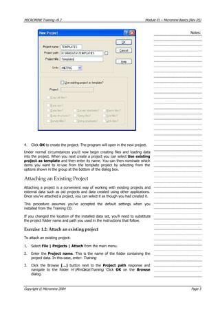 MICROMINE Training v9.2 Module 01 – Micromine Basics (Rev 05)
Notes:
4. Click OK  to create the project. The program will open in the new project.
Under normal circumstances you’d now begin creating files and loading data
into the project. When you next create a project you can select Use existing
project as template and then enter its name. You can then nominate which
items you want to re-use from the template project by selecting from the
options shown in the group at the bottom of the dialog box.
Attaching an Existing Project
 Attaching a project is a convenient way of working with existing projects and
external data such as old projects and data created using other applications.
Once you’ve attached a project, you can select it as though you had created it.
This procedure assumes you’ve accepted the default settings when you
installed from the Training CD.
If you changed the location of the installed data set, you’ll need to substitute
the project folder name and path you used in the instructions that follow.
Exercise 1.2: Attach an existing project
To attach an existing project:
1. Select File | Projects | Attach from the main menu.
2. Enter the Project name. This is the name of the folder containing the
project data. In this case, enter: Training 
3. Click the Browse […]  button next to the Project path  response and
navigate to the folder H:MmDataT aining . Click OK   on the Browse
dialog.
r 
Copyright © Micromine 2004 Page 3
 