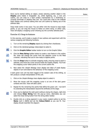 MICROMINE Training v9.2 Module 02 – Displaying and Manipulating Data (Rev 05)
Once you’ve started editing an object, simply selecting another object in the
Display pane makes it ‘snappable’. So, whilst digitising, say, a rock unit
outline, you can snap to a fault surface (represented by a wireframe) to
correctly terminate or displace that unit. You could then snap to the drillhole
hatch display and continue editing that rock unit outline by making use of the
drillhole data.
Notes:
Snap mode works in two ways: You can either click the mouse to snap single
points, or you can drag the mouse to follow an entire string. In either case,
 Vizex will display a snapping cursor showing you the currently selected point.
Exercise 4.3: Snap to features
In this exercise, you’ll create a couple of new outlines and experiment with the
various snapping and following functions.
1. Turn on the remaining Display objects by clicking their checkboxes.
2. Click on the Sectional geology interp  object to select it.
3. Click the Graphic Editor toolbar button to turn on the Graphic Editor.
4. Click the New String toolbar button to create a new feature in the outline
file. Vizex will change the cursor from the selection cursor to the filled
crosshair, indicating that you’re now ready to digitise points.
5. Click the Snap button to activate snapping mode, ensuring snap to point is
selected, and move the cursor around inside the Graphic Display. You’ll see
the snapping cursor follow points in the current outline file.
6. Now select the Simple lithology trace display   and Base of oxide display
objects in turn and observe the behaviour of the snapping cursor.
 A dark green rock unit has been logged at the western side of the drilling, so
let’s produce a simple interpretation of this unit.
1. Click on the Simple lithology trace display  object to select it.
2. Move the mouse until the snapping cursor is at one of the dark green
contacts and click. Vizex will add a point.
3. Repeat for the remaining five points that define the green unit – but don’t
try extending the interpretation beyond the drillholes at this stage.
4. Once you’ve digitised the sixth point (without closing the shape), right-click
and choose Close String  from the pop-up menu. Alternately you can
select the Close String button from the string editor toolbar.
5. Double click on a string segment in your newly created outline to set the
Name  (call it  ANDS ) and set the Colour/Hatch as you see fit. Your
display should resemble this diagram:
Copyright © Micromine 2004 Page 59
 