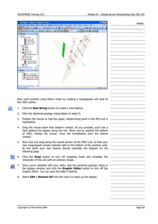 MICROMINE Training v9.2 Module 02 – Displaying and Manipulating Data (Rev 05)
Notes:
Now you’ll practice using follow mode by creating a hangingwall unit west of
the HW1  outline.
1. Click the New String button to create a new feature.
2. Click the Sectional geology interp  object to select it.
3. Position the mouse so that the upper, westernmost point in the MV1  unit is
highlighted.
4. Drag the mouse down that western contact. As you proceed, you’ll see a
faint dashed line appear along the line. When you’ve reached the bottom
of HW1 , release the mouse. Vizex will immediately draw the shared
contact.
5. Now click and drag along the lowest portion of the MW1  unit, so that your
new hangingwall contact extends right to the bottom of the existing units.
 At this point your new feature should resemble the diagram on the
following page.
6. Click the Snap  button to turn off snapping mode and complete the
remainder of the unit with an arbitrary shape.
7. Once you’re satisfied with your edits, click the sectional geology interp in
the display window, and click the Graphic Editor button to turn off the
Graphic Editor. You can save the edits if desired.
8. Select Edit | Remove All from the menu to clean up the display.
Copyright © Micromine 2004 Page 60
 