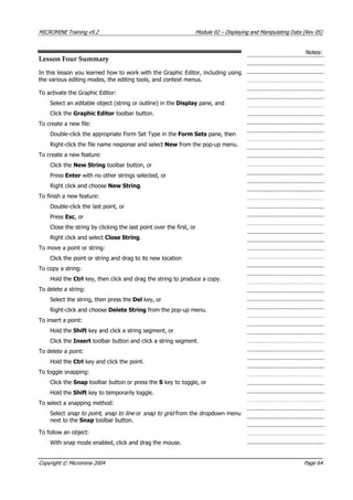 MICROMINE Training v9.2 Module 02 – Displaying and Manipulating Data (Rev 05)
Notes:
Lesson Four Summary
In this lesson you learned how to work with the Graphic Editor, including using
the various editing modes, the editing tools, and context menus.
To activate the Graphic Editor:
Select an editable object (string or outline) in the Display pane, and
Click the Graphic Editor toolbar button.
To create a new file:
Double-click the appropriate Form Set Type in the Form Sets pane, then
Right-click the file name response and select New from the pop-up menu.
To create a new feature:
Click the New String toolbar button, or
Press Enter with no other strings selected, or
Right click and choose New String.
To finish a new feature:
Double-click the last point, or
Press Esc, or
Close the string by clicking the last point over the first, or
Right click and select Close String.
To move a point or string:
Click the point or string and drag to its new location
To copy a string:
Hold the Ctrl key, then click and drag the string to produce a copy.
To delete a string:
Select the string, then press the Del key, or
Right-click and choose Delete String from the pop-up menu.
To insert a point:
Hold the Shift key and click a string segment, or
Click the Insert toolbar button and click a string segment.
To delete a point:
Hold the Ctrl key and click the point.
To toggle snapping:
Click the Snap toolbar button or press the S key to toggle, or
Hold the Shift key to temporarily toggle.
To select a snapping method:
Select snap to point , snap to line  or snap to grid  from the dropdown menu
next to the Snap toolbar button.
To follow an object:
With snap mode enabled, click and drag the mouse.
Copyright © Micromine 2004 Page 64
 