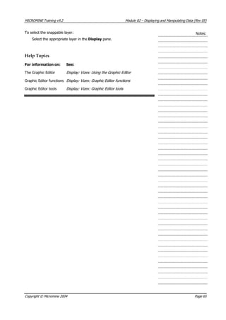MICROMINE Training v9.2 Module 02 – Displaying and Manipulating Data (Rev 05)
To select the snappable layer: Notes:
Select the appropriate layer in the Display pane.
Help Topics
For information on: See:
The Graphic Editor Display: Vizex: Using the G aphic Editor r 
Graphic Editor functions Display: Vizex: Graphic Editor functions 
Graphic Editor tools Display: Vizex: Graphic Editor tools 
Copyright © Micromine 2004 Page 65
 