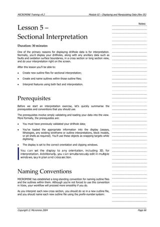 MICROMINE Training v9.2 Module 02 – Displaying and Manipulating Data (Rev 05)
Notes:
Lesson 5 –
Sectional Interpretation
Duration: 30 minutes
One of the primary reasons for displaying drillhole data is for interpretation.
Normally, you’d display your drillholes, along with any ancillary data such as
faults and oxidation surface boundaries, in a cross section or long section view,
and do your interpretation right on the screen.
 After this lesson you’ll be able to:
• Create new outline files for sectional interpretation;
• Create and name outlines within those outline files;
• Interpret features using both fact and interpretation.
Prerequisites
Before we start an interpretation exercise, let’s quickly summarise the
prerequisites and conventions that you should use.
The prerequisites involve simply validating and loading your data into the view.
More formally, the prerequisites are:
•  You must have previously validated your drillhole data;
•  You’ve loaded the appropriate information into the display (assays,
lithologies, any existing wireframe or outline interpretations, block models,
or pit shells as required). You’ll use these objects as snapping targets while
digitising;
• The display is set to the correct orientation and clipping windows.
 You can set the display to any orientation, including 3D, for
interpretation. Additionally, you can simultaneously edit in multiple
windows, say in plan and crosssection.
Naming Conventions
MICROMINE has established a long-standing convention for naming outline files
and the outlines within them. Although you’re not forced to use this convention
in Vizex, your workflow will proceed more smoothly if you do.
 As you interpret each new cross section, you should do so in a new outline file,
and you should name each new outline file using the prefix-number system:
Copyright © Micromine 2004 Page 66
 
