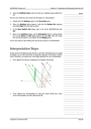 MICROMINE Training v9.2 Module 02 – Displaying and Manipulating Data (Rev 05)
4. Open the Drillhole Value node and load your Statistical assay labels  form
set.
Notes:
Now we can create the new outline file and begin our interpretation:
1. Double-click the Outlines object in the Form Sets pane.
2. When the Outlines dialog appears, right-click the Outline file response
and select New from the pop-up menu.
3. In the New Outline File dialog, type in the name ORE15900  and click
OK .
4. Back on the Outlines dialog, set the Orientation field to Looking North,
turn on the Name and Fill display options and click OK . Vizex will create
the new file and place a new object into the Display pane.
 You’re now ready to start editing the new file and produce an interpretation.
Interpretation Steps
 At this point it’s tempting to just launch in and start interpreting the ore grade
envelopes, but as with most tasks a systematic approach will produce a better
result. Generally, you should use a two-stage approach for your interpretation:
• First, digitise the Fac s  by snapping  to all available information,t 
• Then, digitise the Interpretation   by using the Insert Points   tool, which
you’ll most probably use with Snap  turned off.
Copyright © Micromine 2004 Page 68
 