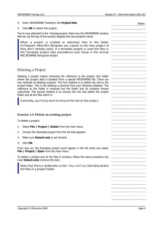 MICROMINE Training v9.2 Module 01 – Micromine Basics (Rev 05)
4. Enter MICROMINE Training in the Project title. Notes:
5. Click OK  to attach the project.
 You’re now attached to the Training  project. Note how the MICROMINE window
title bar (at the top of the screen) displays the new project’s name.
When a project is created or attached, files in the folder
H: Program Files Mm Template are copied to the new project (if
they don’t already exist). If a template project is used the files in
the Template project take precedence over those in the normal
MICROMINE Template folder.
Deleting a Project
Deleting a project means removing the reference to the project (the folder
where the project data is located) from a special MICROMINE file. There are
two methods of deleting projects. The first method is to delete the link to the
project folder. This is like deleting a shortcut from your Windows Desktop. The
reference to the folder is removed but the folder and its contents remain
untouched. The second method is to remove the link and delete the project
folder and all the files within it.
Generally, you’ll only want to remove the link to the project.
Exercise 1.3: Delete an existing project
To delete a project:
1. Select File | Project | Delete from the main menu.
2. Choose the Examples  project from the list that appears.
3. Make sure Detach only is set (ticked).
4. Click OK .
From now on, the Examples project won’t appear in the list when you select
File | Project | Open from the main menu.
To delete a project and all the files it contains, follow the same procedure but
clear Detach only (remove the tick).
Note that this is a deliberate action. You can’t ac cidentally delete
the files in a project folder.
Copyright © Micromine 2004 Page 4
 