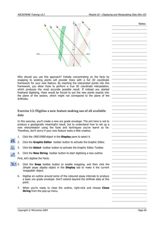 MICROMINE Training v9.2 Module 02 – Displaying and Manipulating Data (Rev 05)
Notes:
Why should you use this approach? Initially concentrating on the facts by
snapping to existing points will provide Vizex with a full 3D coordinate
framework for your new feature. By inserting the interpreted points into this
framework, you allow Vizex to perform a true 3D coordinate interpolation,
which produces the most accurate possible result. If instead you started
freehand digitising, Vizex would be forced to put the new points exactly into
the plane of the section, which might not correspond to the plane of the
drillholes.
Exercise 5.2: Digitise a new feature making use of all available
data
In this exercise, you’ll create a new ore grade envelope. The aim here is not to
produce a geologically meaningful result, but to understand how to set up a
new interpretation using the tools and techniques you’ve learnt so far.
Therefore, don’t worry if your new feature looks a little creative.
1. Click the ORE15900  object in the Display pane to select it.
2. Click the Graphic Editor toolbar button to activate the Graphic Editor.
3. Click the Select toolbar button to activate the Graphic Editor Toolbar.
4. Click the New String toolbar button to start digitising a new outline.
First, let’s digitise the Facts:
5. Click the Snap  toolbar button to enable snapping, and then click the
Simple assay display object in the Display  tab to make it the current
 ‘snappable’ object.
6. Digitise an outline around some of the coloured assay intervals to produce
a basic ore grade envelope. Don’t extend beyond the drillhole data at this
point.
7. When you’re ready to close the outline, right-click and choose Close
String from the pop-up menu.
Copyright © Micromine 2004 Page 69
 