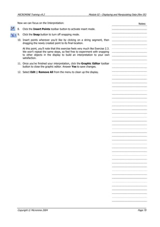 MICROMINE Training v9.2 Module 02 – Displaying and Manipulating Data (Rev 05)
Now we can focus on the Interpretation: Notes:
8. Click the Insert Points toolbar button to activate insert mode.
9. Click the Snap button to turn off snapping mode.
10. Insert points wherever you’d like by clicking on a string segment, then
dragging the newly created point to its final location.
 At this point, you’ll note that this exercise feels very much like Exercise 2.3.
We won’t repeat the same steps, so feel free to experiment with snapping
to other objects in the display to build an interpretation to your own
satisfaction.
11. Once you’ve finished your interpretation, click the Graphic Editor toolbar
button to close the graphic editor. Answer Yes to save changes.
12. Select Edit | Remove All from the menu to clean up the display.
Copyright © Micromine 2004 Page 70
 