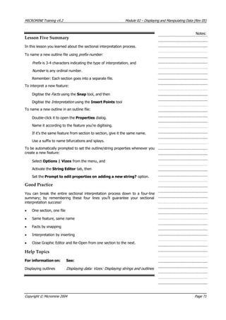 MICROMINE Training v9.2 Module 02 – Displaying and Manipulating Data (Rev 05)
Notes:
Lesson Five Summary
In this lesson you learned about the sectional interpretation process.
To name a new outline file using prefix-number :
Prefix  is 3-4 characters indicating the type of interpretation, and
Number  is any ordinal number.
Remember: Each section goes into a separate file.
To interpret a new feature:
Digitise the Fac s  using the Snap tool, and thent 
Digitise the Interpretation  using the Insert Points tool
To name a new outline in an outline file:
Double-click it to open the Properties dialog.
Name it according to the feature you’re digitising.
If it’s the same feature from section to section, give it the same name.
Use a suffix to name bifurcations and splays.
To be automatically prompted to set the outline/string properties whenever you
create a new feature:
Select Options | Vizex from the menu, and
 Activate the String Editor tab, then
Set the Prompt to edit properties on adding a new string? option.
Good Practice
 You can break the entire sectional interpretation process down to a four-line
summary; by remembering these four lines you’ll guarantee your sectional
interpretation success!
• One section, one file
• Same feature, same name
• Facts by snapping
• Interpretation by inserting
• Close Graphic Editor and Re-Open from one section to the next.
Help Topics
For information on: See:
Displaying outlines Displaying data: Vizex: Displaying strings and outlines
Copyright © Micromine 2004 Page 71
 