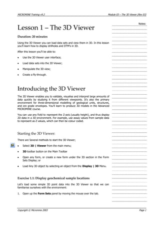 MICROMINE Training v9.2 Module 03 – The 3D Viewer (Rev 03)
Notes:
Lesson 1 – The 3D Viewer
Duration: 20 minutes
Using the 3D Viewer you can load data sets and view them in 3D. In this lesson
you’ll learn how to display drillholes and DTM’s in 3D.
 After this lesson you’ll be able to:
• Use the 3D Viewer user interface;
• Load data sets into the 3D Viewer;
• Manipulate the 3D view;
• Create a fly-through.
Introducing the 3D Viewer
The 3D Viewer enables you to validate, visualise and interpret large amounts of
data quickly by studying it from different viewpoints. It’s also the primary
environment for three-dimensional modelling of geological units, structures,
and ore grade envelopes. You’ll learn to produce 3D models in the Advanced
MICROMINE course.
 You can use any field to represent the Z-axis (usually height), and thus display
2D data in a 3D environment. For example, use assay values from sample data
to represent as Z values, which can then be colour coded.
Starting the 3D Viewer:
There are Several methods to start the 3D Viewer;
• Select 3D | Viewer from the main menu;
• 3D toolbar button on the Main Toolbar
• Open any form, or create a new form under the 3D section in the Form
Sets Display; or
• Load Any 3D object by selecting an object from the Display | 3D Menu.
Exercise 1.1: Display geochemical sample locations
Let’s load some simple 3D point data into the 3D Viewer so that we can
familiarise ourselves with the environment:
1. Open up the Form Sets panel by moving the mouse over the tab.
Copyright © Micromine 2003 Page 1
 