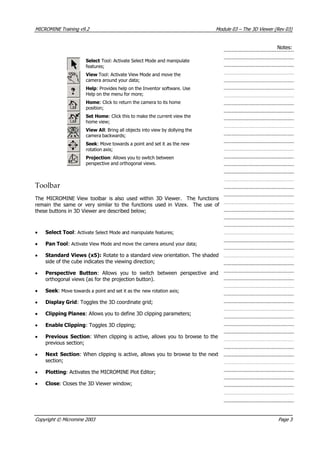 MICROMINE Training v9.2 Module 03 – The 3D Viewer (Rev 03)
Notes:
Select Tool: Activate Select Mode and manipulate
features;
 View Tool: Activate View Mode and move the
camera around your data;
Help: Provides help on the Inventor software. Use
Help on the menu for more;
Home: Click to return the camera to its home
position;
Set Home: Click this to make the current view the
home view;
 View All: Bring all objects into view by dollying the
camera backwards;
Seek : Move towards a point and set it as the new
rotation axis;
Projection: Allows you to switch between
perspective and orthogonal views.
Toolbar
The MICROMINE View toolbar is also used within 3D Viewer. The functions
remain the same or very similar to the functions used in Vizex. The use of
these buttons in 3D Viewer are described below;
• Select Tool: Activate Select Mode and manipulate features;
• Pan Tool: Activate View Mode and move the camera around your data;
• Standard Views (x5): Rotate to a standard view orientation. The shaded
side of the cube indicates the viewing direction;
• Perspective Button: Allows you to switch between perspective and
orthogonal views (as for the projection button).
• Seek : Move towards a point and set it as the new rotation axis;
• Display Grid: Toggles the 3D coordinate grid;
• Clipping Planes: Allows you to define 3D clipping parameters;
• Enable Clipping: Toggles 3D clipping;
• Previous Section: When clipping is active, allows you to browse to the
previous section;
• Next Section: When clipping is active, allows you to browse to the next
section;
• Plotting: Activates the MICROMINE Plot Editor;
• Close: Closes the 3D Viewer window;
Copyright © Micromine 2003 Page 3
 