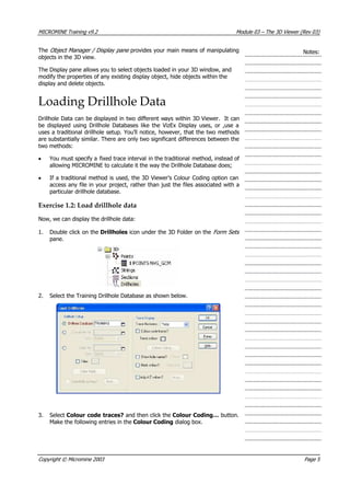 MICROMINE Training v9.2 Module 03 – The 3D Viewer (Rev 03)
The Object Manager / Display pane provides your main means of manipulating
objects in the 3D view.
Notes:
The Display pane allows you to select objects loaded in your 3D window, and
modify the properties of any existing display object, hide objects within the
display and delete objects.
Loading Drillhole Data
Drillhole Data can be displayed in two different ways within 3D Viewer. It can
be displayed using Drillhole Databases like the VizEx Display uses, or ,use a
uses a traditional drillhole setup. You’ll notice, however, that the two methods
are substantially similar. There are only two significant differences between the
two methods:
•  You must specify a fixed trace interval in the traditional method, instead of
allowing MICROMINE to calculate it the way the Drillhole Database does;
• If a traditional method is used, the 3D Viewer’s Colour Coding option can
access any file in your project, rather than just the files associated with a
particular drillhole database.
Exercise 1.2: Load drillhole data
Now, we can display the drillhole data:
1. Double click on the Drillholes icon under the 3D Folder on the Form Sets 
pane.
2. Select the Training Drillhole Database as shown below.
3. Select Colour code traces? and then click the Colour Coding… button.
Make the following entries in the Colour Coding dialog box.
Copyright © Micromine 2003 Page 5
 