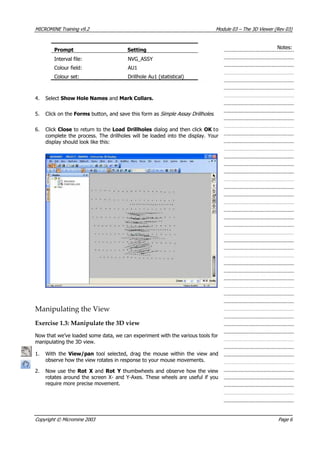 MICROMINE Training v9.2 Module 03 – The 3D Viewer (Rev 03)
Prompt Setting
Interval file: NVG_ASSY
Colour field: AU1
Colour set: Drillhole Au1 (statistical)
Notes:
4. Select Show Hole Names and Mark Collars.
5. Click on the Forms button, and save this form as Simple Assay Drillholes .
6. Click Close to return to the Load Drillholes dialog and then click OK  to
complete the process. The drillholes will be loaded into the display. Your
display should look like this:
Manipulating the View
Exercise 1.3: Manipulate the 3D view
Now that we’ve loaded some data, we can experiment with the various tools for
manipulating the 3D view.
1. With the  View/pan  tool selected, drag the mouse within the view and
observe how the view rotates in response to your mouse movements.
2. Now use the Rot X  and Rot Y  thumbwheels and observe how the view
rotates around the screen X- and Y-Axes. These wheels are useful if you
require more precise movement.
Copyright © Micromine 2003 Page 6
 