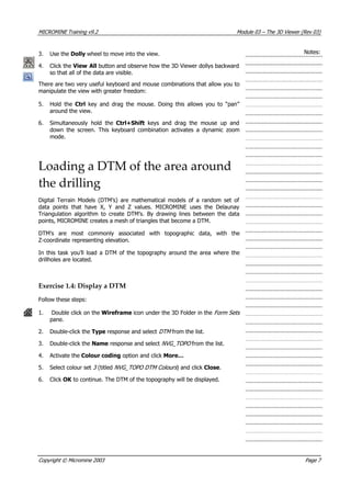 MICROMINE Training v9.2 Module 03 – The 3D Viewer (Rev 03)
Notes:3. Use the Dolly wheel to move into the view.
4. Click the View All button and observe how the 3D Viewer dollys backward
so that all of the data are visible.
There are two very useful keyboard and mouse combinations that allow you to
manipulate the view with greater freedom:
5. Hold the Ctrl  key and drag the mouse. Doing this allows you to “pan”
around the view.
6. Simultaneously hold the Ctrl+Shift  keys and drag the mouse up and
down the screen. This keyboard combination activates a dynamic zoom
mode.
Loading a DTM of the area around
the drilling
Digital Terrain Models (DTM’s) are mathematical models of a random set of
data points that have X, Y and Z values. MICROMINE uses the Delaunay
Triangulation algorithm to create DTM’s. By drawing lines between the data
points, MICROMINE creates a mesh of triangles that become a DTM.
DTM’s are most commonly associated with topographic data, with the
Z-coordinate representing elevation.
In this task you’ll load a DTM of the topography around the area where the
drillholes are located.
Exercise 1.4: Display a DTM
Follow these steps:
1. Double click on the Wireframe icon under the 3D Folder in the Form Sets 
pane.
2. Double-click the Type response and select DTM  from the list.
3. Double-click the Name response and select NVG_TOPO from the list.
4.  Activate the Colour coding option and click More…
5. Select colour set 3  (titled NVG_TOPO DTM Colours ) and click Close.
6. Click OK  to continue. The DTM of the topography will be displayed.
Copyright © Micromine 2003 Page 7
 