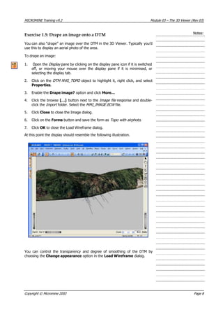 MICROMINE Training v9.2 Module 03 – The 3D Viewer (Rev 03)
Notes:Exercise 1.5: Drape an image onto a DTM
 You can also “drape” an image over the DTM in the 3D Viewer. Typically you’d
use this to display an aerial photo of the area.
To drape an image:
1. Open the Display  pane by clicking on the display pane icon if it is switched
off, or moving your mouse over the display pane if it is minimised, or
selecting the display tab.
2. Click on the DTM NVG_TOPO  object to highlight it, right click, and select
Properties.
3. Enable the Drape image? option and click More…
4. Click the browse […] button next to the Image file  response and double-
click the Import  folder. Select the MMI_ MAGE.ECW  file.I 
5. Click Close to close the Image dialog.
6. Click on the Forms button and save the form as Topo with airphoto .
7. Click OK  to close the Load Wireframe dialog.
 At this point the display should resemble the following illustration.
 You can control the transparency and degree of smoothing of the DTM by
choosing the Change appearance option in the Load Wireframe dialog.
Copyright © Micromine 2003 Page 8
 