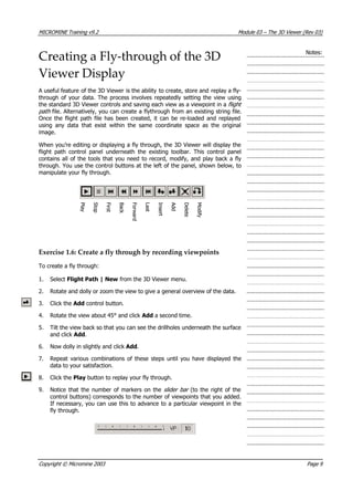 MICROMINE Training v9.2 Module 03 – The 3D Viewer (Rev 03)
Creating a Fly‐through of the 3D
Viewer Display
Notes:
 A useful feature of the 3D Viewer is the ability to create, store and replay a fly-
through of your data. The process involves repeatedly setting the view using
the standard 3D Viewer controls and saving each view as a viewpoint in a fligh 
 path file. Alternatively, you can create a flythrough from an existing string file.
Once the flight path file has been created, it can be re-loaded and replayed
using any data that exist within the same coordinate space as the original
image.
t
When you’re editing or displaying a fly through, the 3D Viewer will display the
flight path control panel underneath the existing toolbar. This control panel
contains all of the tools that you need to record, modify, and play back a fly
through. You use the control buttons at the left of the panel, shown below, to
manipulate your fly through.
P 
l   a 
 y 
 S 
 t   o 
 p 
F 
i  r  s 
 t  
B 
 a 
 c 
k 
F 
 o 
r 
w
 a 
r 
 d 
L 
 a 
 s 
 t  
I  n
 s 
 e 
r  t  
A 
 d 
 d 
D 
 e 
l   e 
 t   e 
M
 o 
 d 
i  f   y 
Exercise 1.6: Create a fly through by recording viewpoints
To create a fly through:
1. Select Flight Path | New from the 3D Viewer menu.
2. Rotate and dolly or zoom the view to give a general overview of the data.
3. Click the Add control button.
4. Rotate the view about 45° and click Add a second time.
5. Tilt the view back so that you can see the drillholes underneath the surface
and click Add.
6. Now dolly in slightly and click Add.
7. Repeat various combinations of these steps until you have displayed the
data to your satisfaction.
8. Click the Play button to replay your fly through.
9. Notice that the number of markers on the slider bar  (to the right of the
control buttons) corresponds to the number of viewpoints that you added.
If necessary, you can use this to advance to a particular viewpoint in the
fly through.
Copyright © Micromine 2003 Page 9
 