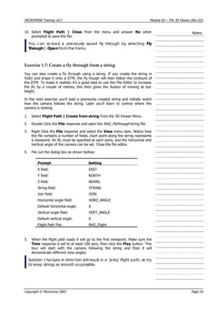 MICROMINE Training v9.2 Module 03 – The 3D Viewer (Rev 03)
10. Select Flight Path | Close  from the menu and answer No  when
prompted to save the file.
 You can re-load a previously saved fly through by selecting Fly
Through | Open from the menu.
Notes:
Exercise 1.7: Create a fly through from a string
 You can also create a fly through using a string. If you create the string in
 VizEx and drape it onto a DTM, the fly trough will then follow the contours of
the DTM. To make it realistic it’s a good idea to use the File Editor to increase
the RL by a couple of metres, this then gives the illusion of moving at eye
height.
In the next exercise you’ll load a previously created string and initially watch
how the camera follows the string. Later you’ll learn to control where the
camera is looking.
1. Select Flight Path | Create from string from the 3D Viewer Menu.
2. Double Click the File response and open the NVG_Flythrough string file.
3. Right Click the File response and select the View menu item. Notice how
the file contains a number of fields. Each point along the string represents
a viewpoint. An RL must be specified at each point, and the Horizontal and
 Vertical angle of the camera can be set. Close the file editor.
4. File out the dialog box as shown bellow:
Prompt Setting
X field: EAST
 Y field: NORTH
Z field: NEWRL
String field: STRING
Join field: JOIN
Horizontal angle field: HORZ_ANGLE
Default horizontal angle: 0
 Vertical angle field: VERT_ANGLE
Default vertical angle: 0
Flight Path File: NVG_Flight
5. When the flight path loads it will go to the first viewpoint. Make sure the
Time response is set to at least 100 secs, then click the Play button. This
tour will start with the camera following the string and then it will
demonstrate different view angles.
Sudden c hanges in direction will result in a ‘jerky’ flight path, so try
to keep strings as smooth aspossible.
Copyright © Micromine 2003 Page 10
 