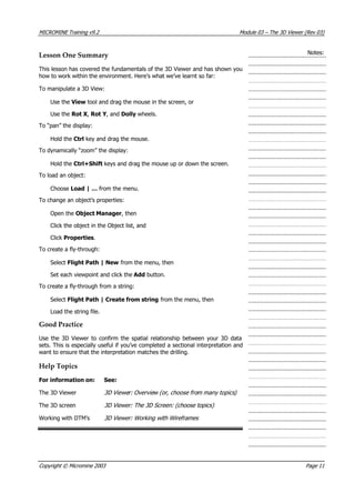 MICROMINE Training v9.2 Module 03 – The 3D Viewer (Rev 03)
Notes:Lesson One Summary
This lesson has covered the fundamentals of the 3D Viewer and has shown you
how to work within the environment. Here’s what we’ve learnt so far:
To manipulate a 3D View:
Use the View tool and drag the mouse in the screen, or
Use the Rot X , Rot Y , and Dolly wheels.
To “pan” the display:
Hold the Ctrl key and drag the mouse.
To dynamically “zoom” the display:
Hold the Ctrl+Shift keys and drag the mouse up or down the screen.
To load an object:
Choose Load | … from the menu.
To change an object’s properties:
Open the Object Manager, then
Click the object in the Object list, and
Click Properties.
To create a fly-through:
Select Flight Path | New from the menu, then
Set each viewpoint and click the Add button.
To create a fly-through from a string:
Select Flight Path | Create from string from the menu, then
Load the string file.
Good Practice
Use the 3D Viewer to confirm the spatial relationship between your 3D data
sets. This is especially useful if you’ve completed a sectional interpretation and
want to ensure that the interpretation matches the drilling.
Help Topics
For information on: See:
The 3D Viewer 3D Viewer: Overview (or choose from many topics) ,
The 3D screen 3D Viewer: The 3D Screen: (choose topics)
Working with DTM’s 3D Viewer: Working with Wireframes 
Copyright © Micromine 2003 Page 11
 
