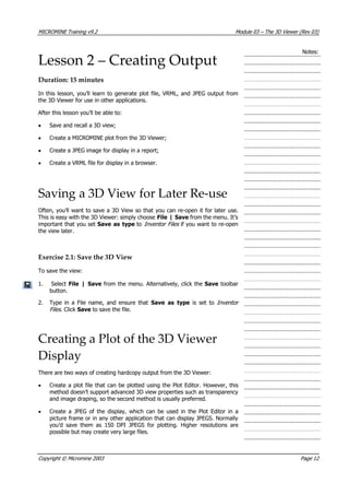 MICROMINE Training v9.2 Module 03 – The 3D Viewer (Rev 03)
Notes:
Lesson 2 – Creating Output
Duration: 15 minutes
In this lesson, you’ll learn to generate plot file, VRML, and JPEG output from
the 3D Viewer for use in other applications.
 After this lesson you’ll be able to:
• Save and recall a 3D view;
• Create a MICROMINE plot from the 3D Viewer;
• Create a JPEG image for display in a report;
• Create a VRML file for display in a browser.
Saving a 3D View for Later Re‐use
Often, you’ll want to save a 3D View so that you can re-open it for later use.
This is easy with the 3D Viewer: simply choose File | Save from the menu. It’s
important that you set Save as type to Inventor Files  if you want to re-open
the view later.
Exercise 2.1: Save the 3D View
To save the view:
1. Select File | Save from the menu. Alternatively, click the Save toolbar
button.
2. Type in a File name, and ensure that Save as type  is set to Inventor
Files . Click Save to save the file.
Creating a Plot of the 3D Viewer
Display
There are two ways of creating hardcopy output from the 3D Viewer:
• Create a plot file that can be plotted using the Plot Editor. However, this
method doesn’t support advanced 3D view properties such as transparency
and image draping, so the second method is usually preferred.
• Create a JPEG of the display, which can be used in the Plot Editor in a
picture frame or in any other application that can display JPEGS. Normally
you’d save them as 150 DPI JPEGS for plotting. Higher resolutions are
possible but may create very large files.
Copyright © Micromine 2003 Page 12
 