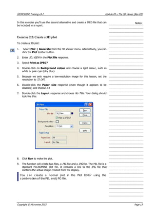 MICROMINE Training v9.2 Module 03 – The 3D Viewer (Rev 03)
In this exercise you’ll use the second alternative and create a JPEG file that can
be included in a report.
Notes:
Exercise 2.2: Create a 3D plot
To create a 3D plot:
1. Select Plot | Generate from the 3D Viewer menu. Alternatively, you can
click the Plot toolbar button.
2. Enter 3D_VIEW  in the Plot file response.
3. Select Print as JPEG?
4. Double-click on Background colour and choose a light colour, such as
white or pale cyan (sky blue).
5. Because we only require a low-resolution image for this lesson, set the
resolution to 72 DPI .
6. Double-click the Paper size  response (even though it appears to be
disabled) and choose A4 .
7. Double-click the Layout response and choose No Title . Your dialog should
look like this:
8. Click Run to make the plot.
9. The function will create two files, a PEL  file and a JPG file. The PEL file is a
standard MICROMINE plot file. It contains a link to the JPG file that
contains the actual image created from the display.
 You can create a normal plot in the Plot Editor using the
combination of the PEL and J PG file.
Copyright © Micromine 2003 Page 13
 