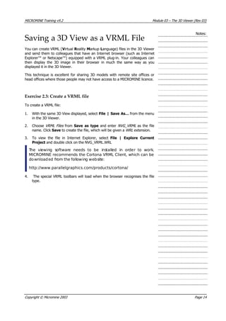 MICROMINE Training v9.2 Module 03 – The 3D Viewer (Rev 03)
Notes:
Saving a 3D View as a VRML File
 You can create VRML ( V irtual R eality Markup Language) files in the 3D Viewer
and send them to colleagues that have an Internet browser (such as Internet
Explorer™ or Netscape™) equipped with a VRML plug-in. Your colleagues can
then display the 3D image in their browser in much the same way as you
displayed it in the 3D Viewer.
This technique is excellent for sharing 3D models with remote site offices or
head offices where those people may not have access to a MICROMINE licence.
Exercise 2.3: Create a VRML file
To create a VRML file:
1. With the same 3D View displayed, select File | Save As… from the menu
in the 3D Viewer.
2. Choose VRML Files  from Save as type and enter NVG_VRML  as the file
name. Click Save to create the file, which will be given a WRL  extension.
3. To view the file in Internet Explorer, select File | Explore Current
Project and double click on the NVG_VRML.WRL
 The viewing software needs to be installed in order to work.
MICROMINE recommends the Cortona VRML Client, which can be
downloaded from the following website:
http://www.parallelgraphics.com/products/cortona/
4. The special VRML toolbars will load when the browser recognises the file
type.
Copyright © Micromine 2003 Page 14
 