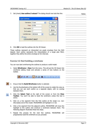 MICROMINE Training v9.2 Module 03 – The 3D Viewer (Rev 03)
7. Set (check) Use outline Z values? The dialog should now look like this: Notes:
8. Click OK  to load the outlines into the 3D Viewer.
These outlines represent an interpreted ore grade envelope from the NVG
deposit. Each outline represents the interpretation of a single plan flitch;
together they define the entire envelope at 5m intervals.
Exercise 3.2: Start building a wireframe
 You can now start wireframing the outlines to produce a solid model:
1. Select Wireframe | New from the menu. This will put the 3D Viewer into
wireframe editing mode and activate a series of new buttons on the
toolbar.
2. Ensure that the Build Wireframe button is selected.
3. Use the thumbwheels at the bottom left of the screen to rotate the view so
that you can see each outline as a separate object, with no overlap
between them.
4. Click the Select Tool  at the right of the screen or from the  View
Toolbar. You won’t be able to build the wireframe unless this tool is
active.
5. Click on a line segment from the first outline at the single (i.e. non-
bifurcated) end of the model. MICROMINE will highlight it in red.
6. Click a line segment from the adjacent outline. MICROMINE will move the
highlight to this outline and construct a wireframe between them. The
following diagram illustrates these two steps.
7. Repeat this process for the next few outlines. MICROMINE will
progressively build the wireframe as you proceed.
Copyright © Micromine 2003 Page 17
 