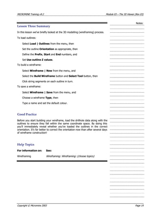 MICROMINEMICROMINE TrainingTraining v9.2v9.2 ModuleModule 0303 –– TheThe 3D3D ViewerViewer (Rev(Rev 03)03)
Notes:Notes:
LessonLesson ThreeThree SummarySummary
In this lesson we’ve briefly looked at the 3D modelling (wireframing) process.In this lesson we’ve briefly looked at the 3D modelling (wireframing) process.
To load outlines:To load outlines:
SelectSelect Load | OutlinesLoad | Outlines from the menu, then from the menu, then
Set the outlineSet the outline OrientationOrientation as appropriate, then as appropriate, then
Define theDefine the PrefixPrefix,, StartStart and and EndEnd numbers, and numbers, and
SetSet Use outline Z valuesUse outline Z values..
To build a wireframe:To build a wireframe:
SelectSelect Wireframe | NewWireframe | New from the menu, and from the menu, and
Select theSelect the Build WireframeBuild Wireframe button and button and Select ToolSelect Tool button, then button, then
Click string segments on each outline in turn.Click string segments on each outline in turn.
To save a wireframe:To save a wireframe:
SelectSelect Wireframe | SaveWireframe | Save from the menu, and from the menu, and
Choose a wireframeChoose a wireframe TypeType, then, then
Type a name and set the default colour.Type a name and set the default colour.
GoodGood PracticePractice
Before you start building your wireframe, load the drillhole data along with theBefore you start building your wireframe, load the drillhole data along with the
outlines to ensure they fall within the same coordinate space. By doing thisoutlines to ensure they fall within the same coordinate space. By doing this
you’ll immediately reveal whether you’ve loaded the outlines in the correctyou’ll immediately reveal whether you’ve loaded the outlines in the correct
orientation. It’s far better to correct the orientation now than after several daysorientation. It’s far better to correct the orientation now than after several days
of wireframe construction!of wireframe construction!
HelpHelp TopicsTopics
ForFor informationinformation on:on: See:See:
WireframingWireframing Wireframing: Wireframing: (choose topics)Wireframing: Wireframing: (choose topics)
CopyrightCopyright ©© MicromineMicromine 20032003 PagePage 1919
 