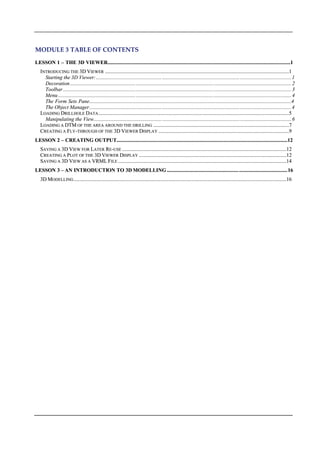 MODULEMODULE 33 TABLETABLE OFOF CONTENTSCONTENTS
LESSON 1 – THE 3D VIEWER............................................................................................................................................1LESSON 1 – THE 3D VIEWER............................................................................................................................................1
II NTRODUCING THE NTRODUCING THE 3D3D VVIEWER IEWER .............................................................................................................................................1.............................................................................................................................................1
StartingStarting thethe 3D3D Viewer:Viewer:........................................................................................................................................................................................................................................................................................................11
 Decoration Decoration................................................................................................................................................................................................................................................................................................................................................22
ToolbarToolbar ..........................................................................................................................................................................................................................................................................................................................................................33
 Menu Menu..................................................................................................................................................................................................................................................................................................................................................................44
The Form Sets Pane..........................................................................................................................................................4The Form Sets Pane..........................................................................................................................................................4
TheThe ObjectObject ManagerManager..................................................................................................................................................................................................................................................................................................................44
LLOOADINGADING DDRILLHOLERILLHOLE DDATAATA..................................................................................................................................................5..................................................................................................................................................5
 Manipulating the View.................................................... Manipulating the View........................................................................................................................................................................................................................................................6 6 
LLOADING AOADING A DTMDTM OF THE AREA AROUND THE DRILLING OF THE AREA AROUND THE DRILLING ........................................................................................................7........................................................................................................7
CCREATING AREATING A FFLYLY--THROUGH OF THETHROUGH OF THE 3D3D VVIEWERIEWER DDISPLAYISPLAY ....................................................................................................9....................................................................................................9
LESSON 2 – CREATING OUTPUT...................................................................................................................................12LESSON 2 – CREATING OUTPUT...................................................................................................................................12
SSAVING AAVING A 3D3D VVIEW FORIEW FOR LLATERATER R R EE--USEUSE ..............................................................................................................................12..............................................................................................................................12
CCREATING AREATING A PPLOT OF THELOT OF THE 3D3D VVIEWERIEWER DDISPLAYISPLAY .................................................................................................................12.................................................................................................................12
SSAVING AAVING A 3D3D VVIEW AS AIEW AS A VRMLVRML FFILEILE .................................................................................................................................14.................................................................................................................................14
LESSON 3 –LESSON 3 – AN INTRODUCTIAN INTRODUCTION TO 3DON TO 3D MODELLINGMODELLING ........................................................................................................................................................................................1616
3D3D MMODELLINGODELLING...................................................................................................................................................................16...................................................................................................................................................................16
 