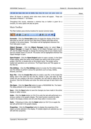 MICROMINE Training v9.2 Module 01 – Micromine Basics (Rev 05)
Notes:
When 3D Viewer is opened, some extra menu items will appear. These are
discussed in Module 3 – 3D Viewer.
Throughout this course, whenever a shortcut key or button is given for a
function, it’s menu option will also be given.
Main Toolbar
The Main toolbar gives shortcut buttons for several common tasks.
Formsets – Click the Forms Sets button to toggle the display of the Form
Sets pane on and off. Use the Form Sets Pane to define what data will be
included in the active display. This button will be highlighted whenever the
Form Sets pane is open.
Object Manager - Click the Object Manager  button (or select  View |
Object Manager) to toggle the display of the Object Manager pane on and
off. Use the Object Manager to change the drawing order of your display layers
and turn display layers on and off. This button will be highlighted whenever the
Object Manager is open.
Open Project – Click the Open Project button to open a project. In the Open
Project dialog, select the name of the project you want to set as the current
project. Click OK, or double-click on the project name. The project will be
loaded and operations can commence. The Project Name and Title appear on
the title bar.
File Utilities – Click the File Utilities button to invoke the File Utilities dialog.
Use File Utilities to perform various file operations such as Copy, Delete,
Rename, and View.
New File – Click the Create file button to create a new file. In the Create File
dialog, type in the name for the new file, choose a Type, and enter its Title.
Unless you are creating a file from a template, you will need to define the file
structure. Click the OK button and enter the name and type of each field in the
file
File Open – Click the Open file button to open a MICROMINE file. The Select
File dialog defaults to the current project folder.
Save – Click the Save button to save the changes you have made in the active
display or editor window.
Undo – Click the Undo button (or Ctrl-Z) to undo the last edit performed on a
string or outline in the graphic display. The Undo function records the edits
made in the display window and will undo those edits in reverse order.
Redo - Following an Undo, click the Redo button (or Ctrl-Y) to re-apply the
last edit performed in the graphic display.
Properties – Click the Properties button to display the properties of the
object currently selected in the display. If multiple objects are selected you can
still edit their properties.
Copyright © Micromine 2004 Page 7
 
