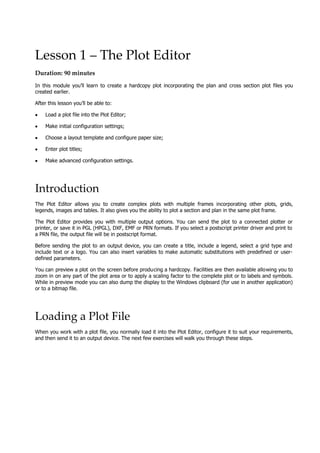 Lesson 1 – The Plot Editor
Duration: 90 minutes
In this module you’ll learn to create a hardcopy plot incorporating the plan and cross section plot files you
created earlier.
 After this lesson you’ll be able to:
• Load a plot file into the Plot Editor;
• Make initial configuration settings;
• Choose a layout template and configure paper size;
• Enter plot titles;
• Make advanced configuration settings.
Introduction
The Plot Editor allows you to create complex plots with multiple frames incorporating other plots, grids,
legends, images and tables. It also gives you the ability to plot a section and plan in the same plot frame.
The Plot Editor provides you with multiple output options. You can send the plot to a connected plotter or
printer, or save it in PGL (HPGL), DXF, EMF or PRN formats. If you select a postscript printer driver and print to
a PRN file, the output file will be in postscript format.
Before sending the plot to an output device, you can create a title, include a legend, select a grid type and
include text or a logo. You can also insert variables to make automatic substitutions with predefined or user-
defined parameters.
 You can preview a plot on the screen before producing a hardcopy. Facilities are then available allowing you to
zoom in on any part of the plot area or to apply a scaling factor to the complete plot or to labels and symbols.
While in preview mode you can also dump the display to the Windows clipboard (for use in another application)
or to a bitmap file.
Loading a Plot File
When you work with a plot file, you normally load it into the Plot Editor, configure it to suit your requirements,
and then send it to an output device. The next few exercises will walk you through these steps.
 