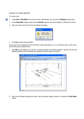 Exercise 1.1: Load a plot file
To create a plot:
1. Select Plot | Plot Editor from the main menu. Alternatively, you can click the Plotting toolbar button.
2. On the Plot Editor dialog, double-click the Plot file response and select NVGSEC_15760  from the file list.
3. When you select the file, Micromine will display this dialog:
4. Click Yes to import the parameters.
 At this point we’ve already given the Plot Editor enough information to run a preliminary plot, so let’s have a
look at what we’ve produced so far.
5. Click OK  on the toolbar to run the plot. It should resemble the following diagram. Observe how the plot
appears distorted, and the drillholes are probably off-centre relative to the plot.
6. Once you’ve finished previewing the plot, close the graphic display window to re-display the Plot Editor
dialog.
 