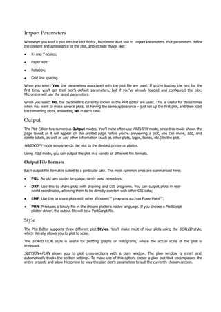 Import Parameters
Whenever you load a plot into the Plot Editor, Micromine asks you to Import Parameters. Plot parameters define
the content and appearance of the plot, and include things like:
• X- and Y-scales;
• Paper size;
• Rotation;
• Grid line spacing.
When you select Yes, the parameters associated with the plot file are used. If you’re loading the plot for the
first time, you’ll get that plot’s default parameters, but if you’ve already loaded and configured the plot,
Micromine will use the latest parameters.
When you select No, the parameters currently shown in the Plot Editor are used. This is useful for those times
when you want to make several plots, all having the same appearance – just set up the first plot, and then load
the remaining plots, answering No in each case.
Output
The Plot Editor has numerous Output modes. You’ll most often use PREVIEW  mode, since this mode shows the
page layout as it will appear on the printed page. While you’re previewing a plot, you can move, add, and
delete labels, as well as add other information (such as other plots, logos, tables, etc.) to the plot.
HARDCOPY  mode simply sends the plot to the desired printer or plotter.
Using FILE  mode, you can output the plot in a variety of different file formats.
Output File Formats
Each output file format is suited to a particular task. The most common ones are summarised here:
• PGL: An old pen plotter language, rarely used nowadays;
• DXF: Use this to share plots with drawing and GIS programs. You can output plots in real-
world coordinates, allowing them to be directly overlain with other GIS data;
• EMF: Use this to share plots with other Windows™ programs such as PowerPoint™;
• PRN: Produces a binary file in the chosen plotter’s native language. If you choose a PostScript
plotter driver, the output file will be a PostScript file.
Style
The Plot Editor supports three different plot Styles. You’ll make most of your plots using the SCALED  style,
which literally allows you to plot to scale.
The STATISTICAL   style is useful for plotting graphs or histograms, where the actual scale of the plot is
irrelevant.
SECTION+PLAN allows you to plot cross-sections with a plan window. The plan window is smart and
automatically tracks the section settings. To make use of this option, create a plan plot that encompasses the
entire project, and allow Micromine to vary the plan plot’s parameters to suit the currently chosen section.
 
