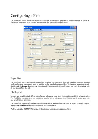 Configuring a Plot
The Plot Editor dialog, below, allows you to configure a plot to your satisfaction. Settings can be as simple as
choosing a paper size, or as complex as creating a plot from multiple plot frames.
Paper Size
The Plot Editor supports numerous paper sizes. However, because paper sizes are stored as form sets, you can
easily define your own custom sizes in addition to the standard ones provided. To choose a paper size, simply
double-click the Paper size response (even though it’s greyed out – this only means you can’t directly type into
it) and choose from the list.
Plot Layout
Layouts are templates that define which frames will appear on a plot, their positions and their characteristics.
The Plot Editor provides numerous predefined layouts, but as with paper sizes it’s also easy to create your own
and save them as form sets.
The predefined layouts define where the title frame will be positioned on the sheet of paper. To select a layout,
double click the Layout response on the main Plot Editor dialog.
We’ll be using the BOTTOM  Plot Layout for this lesson, which appears as shown here:
 