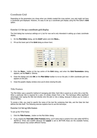 Coordinate Grid
Depending on the parameters you chose when you initially created the cross section, your plot might not have
a coordinate grid displayed. However, it’s easy to set up a coordinate grid display using the Plot Editor’s Grid
option.
Exercise 1.3: Set up a coordinate grid display
The Grid dialog has numerous settings on it, but for now we’re only interested in setting up a basic coordinate
display.
1. On the Plot Editor dialog, set the Grid? option and click More…
2. Fill out the lower part of the Grid dialog as shown here:
3. Click the More…  button at the top centre of the Grid dialog, and when the Grid Parameters  dialog
appears, set the Font to Tahoma .
4. Close the dialogs and click OK  on the Plot Editor toolbar to re-run the plot. A 100m coordinate grid now
appears on the plot.
5. Close the graphic display window once you’re done viewing the plot.
Title Frames
The Plot Editor uses a powerful method of managing plot titles: Each title is saved as an entry into a text file.
When a particular title is required for a plot, it’s simply chosen from a list. This technique offers significant
advantages over typing the title text directly onto the plot or into a dialog, because it allows you to create a
library of titles.
To access a title, you need to specify the name of the text file containing that title, and the Data Set that
defines the title itself. The following exercise explains how to use this technique.
Exercise 1.4: Set up title frames
To set up the TITLE frame:
1. Click the Title Frames… button on the Plot Editor dialog.
2. If you inspect the Text Edit (Title Frames) dialog, you’ll notice that it contains form sets called NOTES A ,
NOTES B , TITLE , and CLIENT . Because the Layout  is set to BOTTOM , these are the available frames;
different layouts may contain different frames.
 