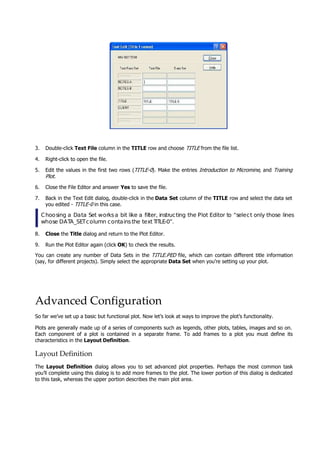 3. Double-click Text File column in the TITLE row and choose TITLE  from the file list.
4. Right-click to open the file.
5. Edit the values in the first two rows (TITLE-0 ). Make the entries Introduction to Micromine , and Training
Plot .
6. Close the File Editor and answer Yes to save the file.
7. Back in the Text Edit dialog, double-click in the Data Set column of the TITLE row and select the data set
you edited - TITLE-0  in this case.
Choosing a Data Set worksa bit like a filter, instructing the Plot Editor to “select only those lines
whose DATA_SETcolumn containsthe text TITLE-0”.
8. Close the Title dialog and return to the Plot Editor.
9. Run the Plot Editor again (click OK ) to check the results.
 You can create any number of Data Sets in the TITLE PED  file, which can contain different title information
(say, for different projects). Simply select the appropriate Data Set when you’re setting up your plot.
.
Advanced Configuration
So far we’ve set up a basic but functional plot. Now let’s look at ways to improve the plot’s functionality.
Plots are generally made up of a series of components such as legends, other plots, tables, images and so on.
Each component of a plot is contained in a separate frame. To add frames to a plot you must define its
characteristics in the Layout Definition.
Layout Definition
The Layout Definition  dialog allows you to set advanced plot properties. Perhaps the most common task
you’ll complete using this dialog is to add more frames to the plot. The lower portion of this dialog is dedicated
to this task, whereas the upper portion describes the main plot area.
 