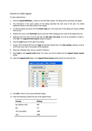 Exercise 1.5: Add a legend
To add a legend frame:
1. Click the Layout Definition… button on the Plot Editor dialog. The dialog shown previously will appear.
2. The information in the upper portion of this dialog describes the main area of the plot. You define
additional frames in the lower portion of the dialog.
3. To add the legend, pull down the first Frame Type list in the lower part of the dialog and choose LEGEND 
from the list.
4. Position the cursor in the Form Set column and enter MMI_Lithology as the name of the legend form set.
5. Right-click the Form Set. You’ll be told that the Set does not exist, and will be prompted to create it.
Click Yes. The Legend Frame Layout dialog will appear.
6. Click the Load button at the right of the dialog.
7. Choose TEXT COLOUR SET  from the Type list and then double-click in the Set number response. A list of
all the text colour sets in the project will be displayed.
8. Select the Lithology  colour set you created in Module 2.
9. Click Load on the Legend Load dialog. The colour set will be loaded into the Legend Frame Layout
dialog.
10. Close the Legend Load dialog. Your Legend Frame Layout dialog should now look like this:
11. Click OK  to return to the Layout Definition dialog.
12. Enter the following to define the size of the legend frame.
Prompt Setting
BLx (Bottom Left): 900
Bly: 771
TRx (Top Right): 1000
TRy: 1000
 