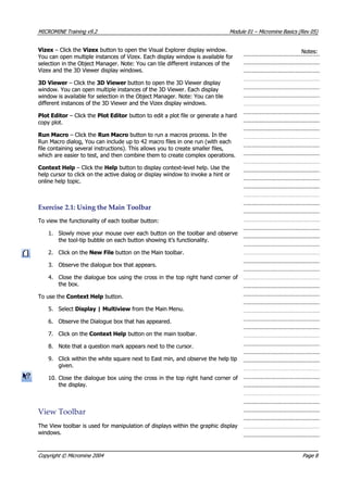 MICROMINEMICROMINE TrainingTraining v9.2v9.2 ModuleModule 0101 –– MicromineMicromine BasicsBasics (Rev(Rev 05)05)
 Vizex Vizex – Click the – Click the Vizex Vizex button to open the Visual Explorer display window. button to open the Visual Explorer display window.
 You can open multiple instances of Vizex. Each display window is available for You can open multiple instances of Vizex. Each display window is available for
selection in the Object Manager. Note: You can tile different instances of theselection in the Object Manager. Note: You can tile different instances of the
 Vizex and the 3D Viewer display windows. Vizex and the 3D Viewer display windows.
Notes:Notes:
3D Viewer3D Viewer – Click the – Click the 3D Viewer3D Viewer button to open the 3D Viewer display button to open the 3D Viewer display
window. You can open multiple instances of the 3D Viewer. Each displaywindow. You can open multiple instances of the 3D Viewer. Each display
window is available for selection in the Object Manager. Note: You can tilewindow is available for selection in the Object Manager. Note: You can tile
different instances of the 3D Viewer and the Vizex display windows.different instances of the 3D Viewer and the Vizex display windows.
Plot EditorPlot Editor – Click the – Click the Plot EditorPlot Editor button to edit a plot file or generate a hard button to edit a plot file or generate a hard
copy plot.copy plot.
Run MacroRun Macro – Click the – Click the Run MacroRun Macro button to run a macros process. In the button to run a macros process. In the
Run Macro dialog, You can include up to 42 macro files in one run (with eachRun Macro dialog, You can include up to 42 macro files in one run (with each
file containing several instructions). This allows you to create smaller files,file containing several instructions). This allows you to create smaller files,
which are easier to test, and then combine them to create complex operations.which are easier to test, and then combine them to create complex operations.
Context HelpContext Help – Click the – Click the HelpHelp button to display context-level help. Use the button to display context-level help. Use the
help cursor to click on the active dialog or display window to invoke a hint orhelp cursor to click on the active dialog or display window to invoke a hint or
online help topic.online help topic.
ExerciseExercise 2.1:2.1: UsingUsing thethe MainMain ToolbarToolbar
To view the functionality of each toolbar button:To view the functionality of each toolbar button:
1.1. Slowly move your mouse over each button on the toolbar and observeSlowly move your mouse over each button on the toolbar and observe
the tool-tip bubble on each button showing it’s functionality.the tool-tip bubble on each button showing it’s functionality.
2.2. Click on theClick on the New FileNew File button on the Main toolbar. button on the Main toolbar.
3.3. Observe the dialogue box that appears.Observe the dialogue box that appears.
4.4. Close the dialogue box using the cross in the top right hand corner ofClose the dialogue box using the cross in the top right hand corner of
the box.the box.
To use theTo use the Context HelpContext Help button. button.
5.5. SelectSelect Display | MultiviewDisplay | Multiview from the Main Menu. from the Main Menu.
6.6. Observe the Dialogue box that has appeared.Observe the Dialogue box that has appeared.
7.7. Click on theClick on the Context HelpContext Help button on the main toolbar. button on the main toolbar.
8.8. Note that a question mark appears next to the cursor.Note that a question mark appears next to the cursor.
9.9. Click within the white square next to East min, and observe the help tipClick within the white square next to East min, and observe the help tip
given.given.
10.10. Close the dialogue box using the cross in the top right hand corner ofClose the dialogue box using the cross in the top right hand corner of
the display.the display.
ViewView ToolbarToolbar
The View toolbar is used for manipulation of displays within the graphic displayThe View toolbar is used for manipulation of displays within the graphic display
windows.windows.
CopyrightCopyright ©© MicromineMicromine 20042004 PagePage 88
 