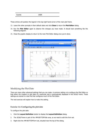 Coords: USER
These entries will position the legend in the top-right hand corner of the main plot frame.
13. Leave the other prompts in their default state and click Close to return the Plot Editor dialog.
14. Run the Plot Editor  again to observe the changes you have made. It should look something like the
following diagram.
15. Close the graphic display to return to the main Plot Editor dialog once you’re done.
Modifying the Plot Date
There are many other advanced settings that you can make. A common setting is to configure the Plot Editor so
that either the creation or plot date of a particular plot is automatically displayed in the SCALE frame. These
settings are stored in a text file that configures much of the Plot Editor.
The next exercise will explain how to make this setting.
Exercise 1.6: Configuring the plot date
To configure the plot date:
1. Click the Layout Definition button to display the Layout Definition dialog.
2. The SCALE  frame is part of the MM BOTTOM title area, so we need to edit this form set.
3. Right-click the MM BOTTOM  form set, situated near the top of the dialog.
 