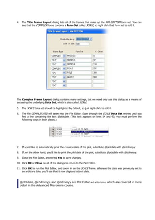 4. The Title Frame Layout dialog lists all of the frames that make up the MM BOTTOM  form set. You can
see that the COMPLEX  frame contains a Form Set called SCALE , so right click that form set to edit it.
The Complex Frame Layout dialog contains many settings, but we need only use this dialog as a means of
accessing the underlying Data Set, which is also called SCALE .
5. The SCALE  data set should be highlighted by default, so just right-click to edit it.
6. The file COMPLEX.PED  will open into the File Editor. Scan through the SCALE Data Set entries until you
find a line containing the text @plotdate . (This text appears on lines 54 and 90; you must perform the
following steps in both places.)
7. If you’d like to automatically print the creation  date of the plot, substitute @plotdate  with @cddmmyy .
8. If, on the other hand, you’d like to print the plot  date of the plot, substitute @plotdate  with @ddmmyy .
9. Close the File Editor, answering Yes to save changes.
10. Click OK  or Close on all of the dialogs to return to the Plot Editor.
11. Click OK  to run the Plot Editor, and zoom in on the SCALE  frame. Whereas the date was previously set to
an arbitrary date, you’ll see that it now displays today’s date.
@plotdate, @cddmmyy, and @ddmmyy are Plot Editor sub stitutio ns , which are covered in more
detail in the Advanced Micromine course.
 