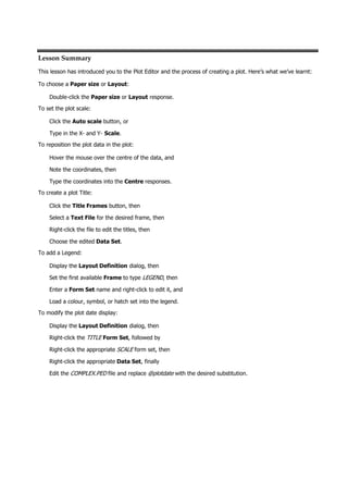 Lesson Summary
This lesson has introduced you to the Plot Editor and the process of creating a plot. Here’s what we’ve learnt:
To choose a Paper size or Layout:
Double-click the Paper size or Layout response.
To set the plot scale:
Click the Auto scale button, or
Type in the X- and Y- Scale.
To reposition the plot data in the plot:
Hover the mouse over the centre of the data, and
Note the coordinates, then
Type the coordinates into the Centre responses.
To create a plot Title:
Click the Title Frames button, then
Select a Text File for the desired frame, then
Right-click the file to edit the titles, then
Choose the edited Data Set.
To add a Legend:
Display the Layout Definition dialog, then
Set the first available Frame to type LEGEND , then
Enter a Form Set name and right-click to edit it, and
Load a colour, symbol, or hatch set into the legend.
To modify the plot date display:
Display the Layout Definition dialog, then
Right-click the TITLE Form Set, followed by
Right-click the appropriate SCALE  form set, then
Right-click the appropriate Data Set, finally
Edit the COMPLEX.PED  file and replace @plotdate  with the desired substitution.
 
