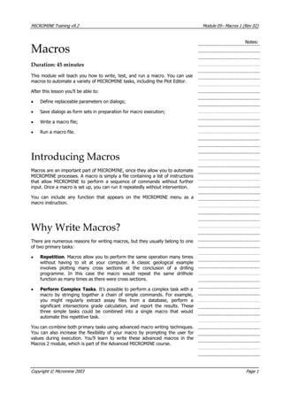 MICROMINE Training v9.2 Module 05– Macros 1 (Rev 02)
Notes:
Macros
Duration: 45 minutes
This module will teach you how to write, test, and run a macro. You can use
macros to automate a variety of MICROMINE tasks, including the Plot Editor.
 After this lesson you’ll be able to:
• Define replaceable parameters on dialogs;
• Save dialogs as form sets in preparation for macro execution;
• Write a macro file;
• Run a macro file.
Introducing Macros
Macros are an important part of MICROMINE, since they allow you to automate
MICROMINE processes. A macro is simply a file containing a list of instructions
that allow MICROMINE to perform a sequence of commands without further
input. Once a macro is set up, you can run it repeatedly without intervention.
 You can include any function that appears on the MICROMINE menu as a
macro instruction.
Why Write Macros?
There are numerous reasons for writing macros, but they usually belong to one
of two primary tasks:
• Repetition. Macros allow you to perform the same operation many times
without having to sit at your computer. A classic geological example
involves plotting many cross sections at the conclusion of a drilling
programme. In this case the macro would repeat the same drillhole
function as many times as there were cross sections.
• Perform Complex Tasks. It’s possible to perform a complex task with a
macro by stringing together a chain of simple commands. For example,
you might regularly extract assay files from a database, perform a
significant intersections grade calculation, and report the results. These
three simple tasks could be combined into a single macro that would
automate this repetitive task.
 You can combine both primary tasks using advanced macro writing techniques.
 You can also increase the flexibility of your macro by prompting the user for
values during execution. You’ll learn to write these advanced macros in the
Macros 2 module, which is part of the Advanced MICROMINE course.
Copyright © Micromine 2003 Page 1
 